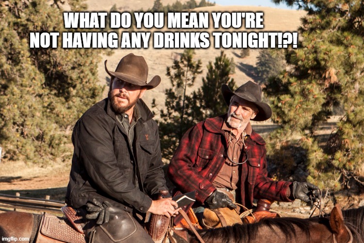 Yellowstone Drinks | WHAT DO YOU MEAN YOU'RE NOT HAVING ANY DRINKS TONIGHT!?! | image tagged in funny | made w/ Imgflip meme maker