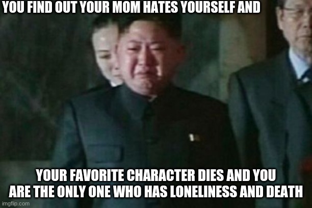 sadness | YOU FIND OUT YOUR MOM HATES YOURSELF AND; YOUR FAVORITE CHARACTER DIES AND YOU ARE THE ONLY ONE WHO HAS LONELINESS AND DEATH | image tagged in memes,kim jong un sad | made w/ Imgflip meme maker
