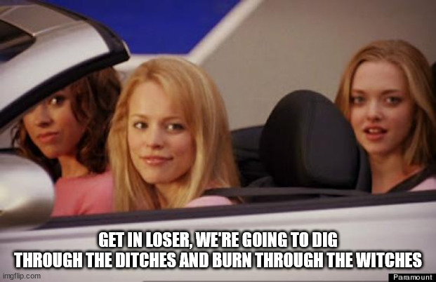Get In Loser | GET IN LOSER, WE'RE GOING TO DIG THROUGH THE DITCHES AND BURN THROUGH THE WITCHES | image tagged in get in loser | made w/ Imgflip meme maker