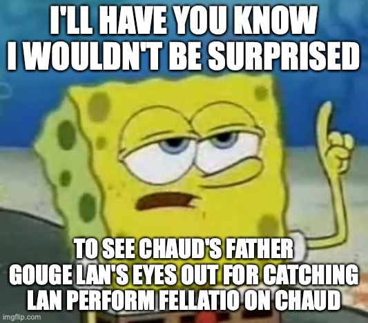 Chaud's Father Gouging Lan's Eyes out | I'LL HAVE YOU KNOW I WOULDN'T BE SURPRISED; TO SEE CHAUD'S FATHER GOUGE LAN'S EYES OUT FOR CATCHING LAN PERFORM FELLATIO ON CHAUD | image tagged in memes,i'll have you know spongebob,megaman,megaman battle network,eugene chaud,lan hikari | made w/ Imgflip meme maker