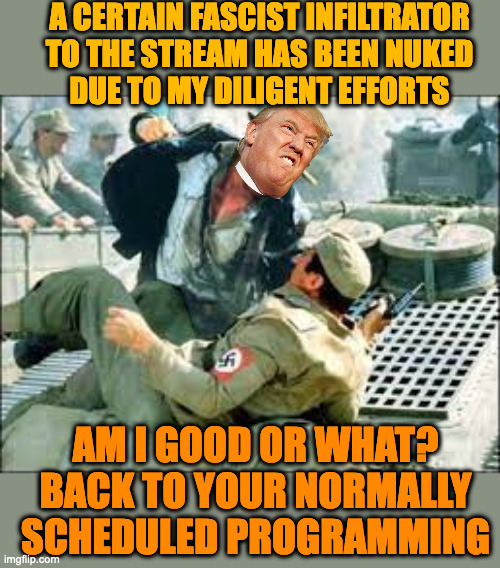 BREAKING NEWS: Latest war report by me, your President, fresh from the Battlefield | A CERTAIN FASCIST INFILTRATOR TO THE STREAM HAS BEEN NUKED
DUE TO MY DILIGENT EFFORTS; AM I GOOD OR WHAT?
BACK TO YOUR NORMALLY SCHEDULED PROGRAMMING | made w/ Imgflip meme maker