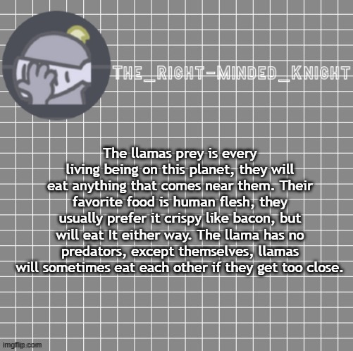 llama | The llamas prey is every living being on this planet, they will eat anything that comes near them. Their favorite food is human flesh, they usually prefer it crispy like bacon, but will eat It either way. The llama has no predators, except themselves, llamas will sometimes eat each other if they get too close. | made w/ Imgflip meme maker