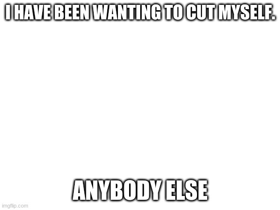 LET ME F***ING DIE | I HAVE BEEN WANTING TO CUT MYSELF. ANYBODY ELSE | image tagged in blank white template | made w/ Imgflip meme maker
