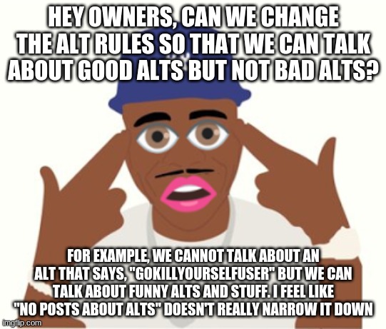 DaBaby | HEY OWNERS, CAN WE CHANGE THE ALT RULES SO THAT WE CAN TALK ABOUT GOOD ALTS BUT NOT BAD ALTS? FOR EXAMPLE, WE CANNOT TALK ABOUT AN ALT THAT SAYS, "GOKILLYOURSELFUSER" BUT WE CAN TALK ABOUT FUNNY ALTS AND STUFF. I FEEL LIKE "NO POSTS ABOUT ALTS" DOESN'T REALLY NARROW IT DOWN | image tagged in dababy | made w/ Imgflip meme maker