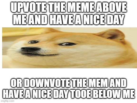 doge | UPVOTE THE MEME ABOVE ME AND HAVE A NICE DAY; OR DOWNVOTE THE MEM AND HAVE A NICE DAY TOOE BELOW ME | image tagged in blank white template | made w/ Imgflip meme maker