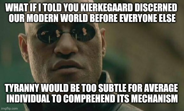 Matrix Morpheus Meme | WHAT IF I TOLD YOU KIERKEGAARD DISCERNED 
OUR MODERN WORLD BEFORE EVERYONE ELSE TYRANNY WOULD BE TOO SUBTLE FOR AVERAGE 
INDIVIDUAL TO COMPR | image tagged in memes,matrix morpheus | made w/ Imgflip meme maker
