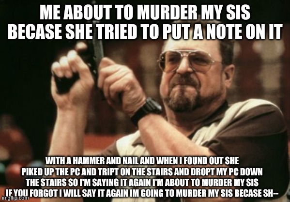 RIP sis true story (2 things my sis is still alive and you dot have to believe it | ME ABOUT TO MURDER MY SIS BECASE SHE TRIED TO PUT A NOTE ON IT; WITH A HAMMER AND NAIL AND WHEN I FOUND OUT SHE PIKED UP THE PC AND TRIPT ON THE STAIRS AND DROPT MY PC DOWN THE STAIRS SO I'M SAYING IT AGAIN I'M ABOUT TO MURDER MY SIS IF YOU FORGOT I WILL SAY IT AGAIN I'M GOING TO MURDER MY SIS BECASE SH-- | image tagged in memes,am i the only one around here | made w/ Imgflip meme maker