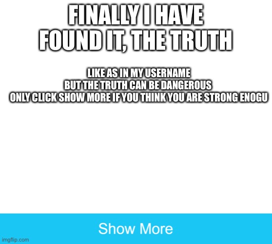 show more | FINALLY I HAVE FOUND IT, THE TRUTH; LIKE AS IN MY USERNAME

BUT THE TRUTH CAN BE DANGEROUS 

ONLY CLICK SHOW MORE IF YOU THINK YOU ARE STRONG ENOUGH | image tagged in show more | made w/ Imgflip meme maker