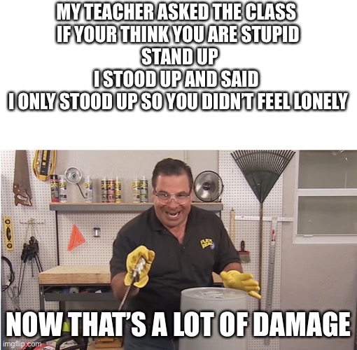 School |  MY TEACHER ASKED THE CLASS 
IF YOUR THINK YOU ARE STUPID
 STAND UP
I STOOD UP AND SAID 
I ONLY STOOD UP SO YOU DIDN’T FEEL LONELY; NOW THAT’S A LOT OF DAMAGE | image tagged in phil swift that's a lotta damage flex tape/seal,school,teacher,flex tape | made w/ Imgflip meme maker