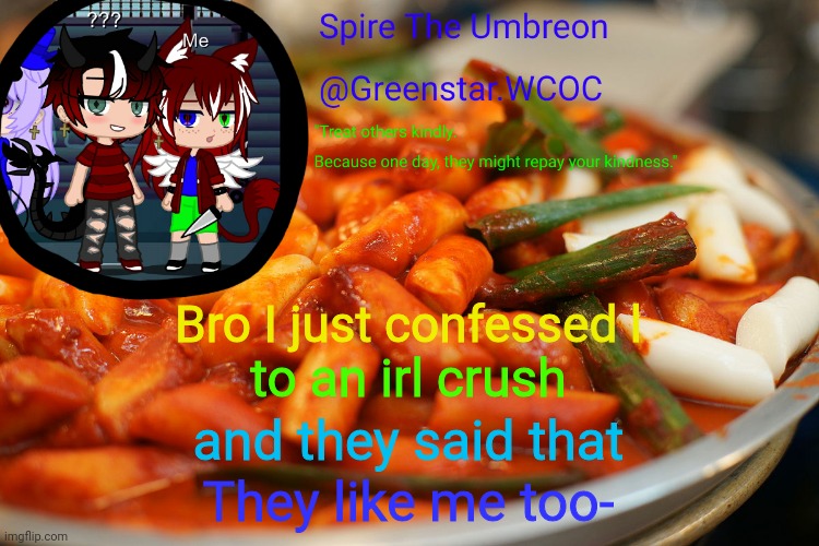 Spire's tteokbokki announcment temp | Bro I just confessed l; to an irl crush; and they said that; They like me too- | image tagged in spire's tteokbokki announcment temp | made w/ Imgflip meme maker