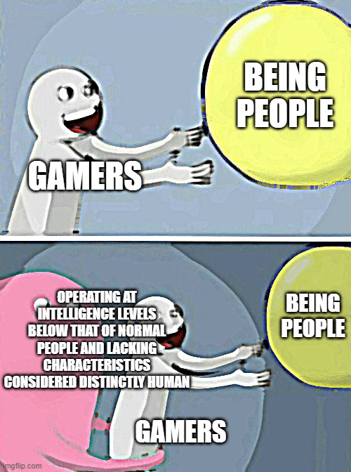 Gamers are people. | BEING PEOPLE; GAMERS; OPERATING AT INTELLIGENCE LEVELS BELOW THAT OF NORMAL PEOPLE AND LACKING CHARACTERISTICS CONSIDERED DISTINCTLY HUMAN; BEING PEOPLE; GAMERS | image tagged in memes,running away balloon | made w/ Imgflip meme maker