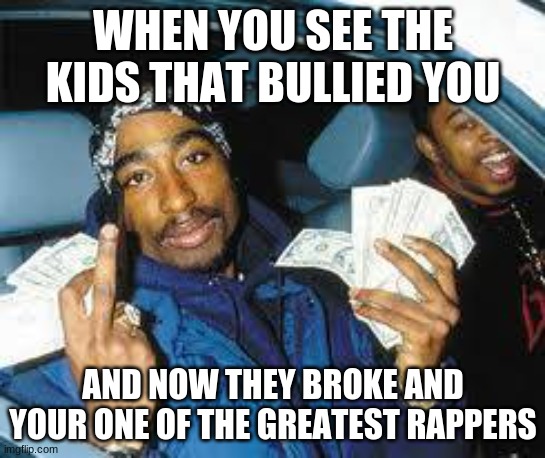 tupac |  WHEN YOU SEE THE KIDS THAT BULLIED YOU; AND NOW THEY BROKE AND YOUR ONE OF THE GREATEST RAPPERS | image tagged in tupac | made w/ Imgflip meme maker