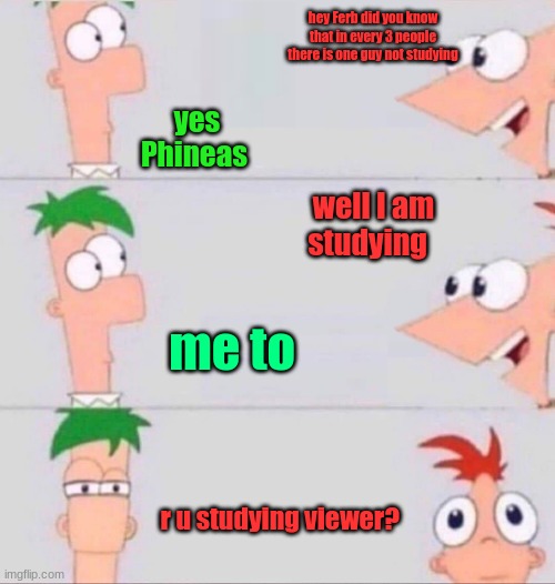 Phineas and Ferb | hey Ferb did you know that in every 3 people there is one guy not studying; yes Phineas; well I am studying; me to; r u studying viewer? | image tagged in phineas and ferb | made w/ Imgflip meme maker