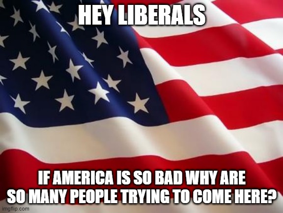 American flag | HEY LIBERALS; IF AMERICA IS SO BAD WHY ARE SO MANY PEOPLE TRYING TO COME HERE? | image tagged in american flag | made w/ Imgflip meme maker