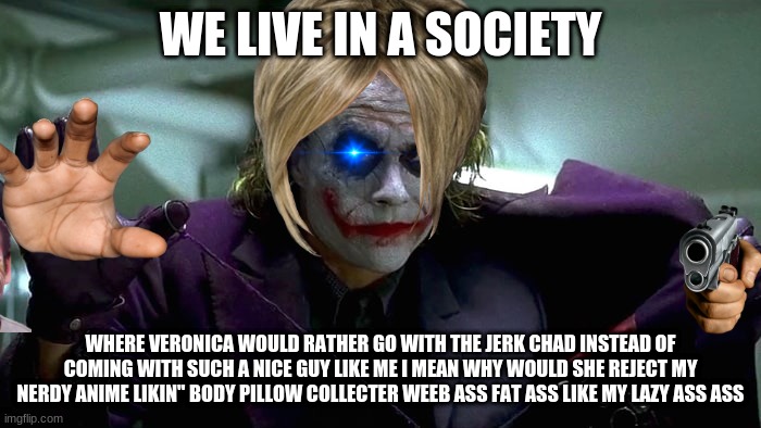 We live in a society | WE LIVE IN A SOCIETY; WHERE VERONICA WOULD RATHER GO WITH THE JERK CHAD INSTEAD OF COMING WITH SUCH A NICE GUY LIKE ME I MEAN WHY WOULD SHE REJECT MY NERDY ANIME LIKIN" BODY PILLOW COLLECTER WEEB ASS FAT ASS LIKE MY LAZY ASS ASS | image tagged in we live in a society | made w/ Imgflip meme maker