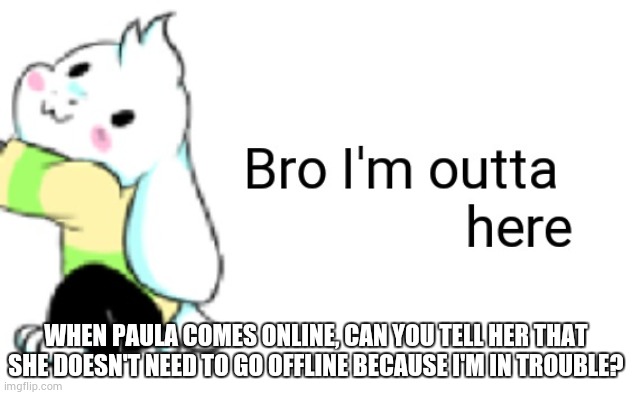 please? | WHEN PAULA COMES ONLINE, CAN YOU TELL HER THAT SHE DOESN'T NEED TO GO OFFLINE BECAUSE I'M IN TROUBLE? | image tagged in asriel bro i'm outta here | made w/ Imgflip meme maker