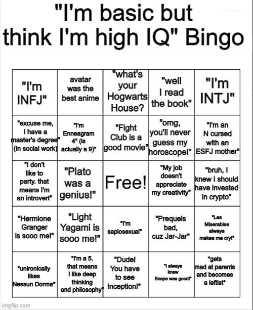 Blank Bingo |  "I'm basic but think I'm high IQ" Bingo; "I'm INFJ"; "what's your Hogwarts House? avatar was the best anime; "I'm INTJ"; "well I read the book"; "excuse me, I have a master's degree" (in social work); "Fight Club is a good movie"; "I'm an N cursed with an ESFJ mother"; "omg, you'll never guess my horoscope!"; "I'm Enneagram 4" (is actually a 9)"; "My job doesn't appreciate my creativity"; "I don't like to party. that means I'm an introvert"; "bruh, I knew I should have invested in crypto"; "Plato was a genius!"; "Hermione Granger is sooo me!"; "Light Yagami is sooo me!"; "Les Miserables always makes me cry!"; "Prequels bad, cuz Jar-Jar"; "I'm sapiosexual"; *gets mad at parents and becomes a leftist*; "I'm a 5. that means I like deep thinking and philosophy"; "Dude! You have to see Inception!"; *unironically likes Nessun Dorma*; "I always knew Snape was good!" | image tagged in blank bingo,mbti,psychology,harry potter,avatar the last airbender,philosophy | made w/ Imgflip meme maker