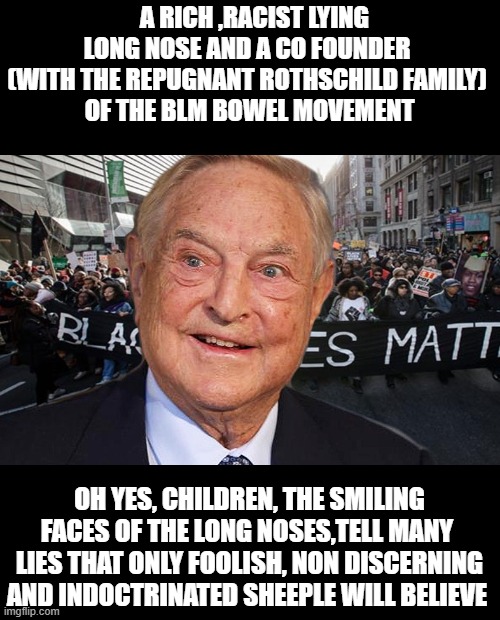 A RICH ,RACIST LYING LONG NOSE AND A CO FOUNDER 
(WITH THE REPUGNANT ROTHSCHILD FAMILY) 
OF THE BLM BOWEL MOVEMENT; OH YES, CHILDREN, THE SMILING FACES OF THE LONG NOSES,TELL MANY  LIES THAT ONLY FOOLISH, NON DISCERNING AND INDOCTRINATED SHEEPLE WILL BELIEVE | made w/ Imgflip meme maker
