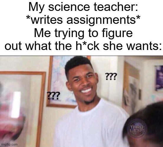 My science teacher: *writes assignments*
Me trying to figure out what the h*ck she wants: | image tagged in blank white template,black guy confused | made w/ Imgflip meme maker