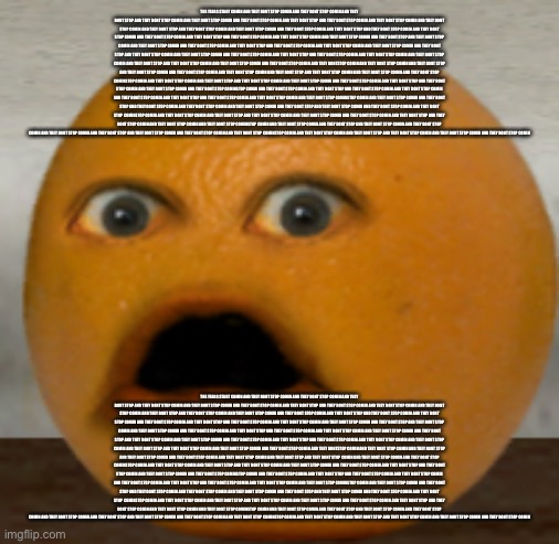 Shocked Orange | THE YEARS START COMIN AND THEY DONT STOP COMIN AND THEY DONT STOP COMIN AND THEY DONT STOP AND THEY DONT STOP COMIN AND THEY DONT STOP COMIN AND THEY DONT STOP COMIN AND THEY DONT STOP AND THEY DONT STOP COMIN AND THEY DONT STOP COMIN AND THEY DONT STOP COMIN AND THEY DONT STOP AND THEY DONT STOP COMIN AND THEY DONT STOP COMIN AND THEY DONT STOP COMIN AND THEY DONT STOP AND THEY DONT STOP COMIN AND THEY DONT STOP COMIN AND THEY DONT STOP COMIN AND THEY DONT STOP AND THEY DONT STOP COMIN AND THEY DONT STOP COMIN AND THEY DONT STOP COMIN AND THEY DONT STOP AND THEY DONT STOP COMIN AND THEY DONT STOP COMIN AND THEY DONT STOP COMIN AND THEY DONT STOP AND THEY DONT STOP COMIN AND THEY DONT STOP COMIN AND THEY DONT STOP COMIN AND THEY DONT STOP AND THEY DONT STOP COMIN AND THEY DONT STOP COMIN AND THEY DONT STOP COMIN AND THEY DONT STOP AND THEY DONT STOP COMIN AND THEY DONT STOP COMIN AND THEY DONT STOP COMIN AND THEY DONT STOP AND THEY DONT STOP COMIN AND THEY DONT STOP COMIN AND THEY DONT STOP COMIN AND THEY DONTSTOP COMIN AND THEY DONT STOP COMIN AND THEY DONT STOP AND THEY DONT STOP COMIN AND THEY DONT STOP COMIN AND THEY DONT STOP COMIN AND THEY DONT STOP AND THEY DONT STOP COMIN AND THEY DONT STOP COMIN AND THEY DONT STOP COMINSTOP COMIN AND THEY DONT STOP COMIN AND THEY DONT STOP AND THEY DONT STOP COMIN AND THEY DONT STOP COMIN AND THEY DONT STOP COMIN AND THEY DONT STOP AND THEY DONT STOP COMIN AND THEY DONT STOP COMIN AND THEY DONT STOP COMINSTOP COMIN AND THEY DONT STOP COMIN AND THEY DONT STOP AND THEY DONT STOP COMIN AND THEY DONT STOP COMIN AND THEY DONT STOP COMIN AND THEY DONT STOP AND THEY DONT STOP COMIN AND THEY DONT STOP COMIN AND THEY DONT STOP COMINSTOP COMIN AND THEY DONT STOP COMIN AND THEY DONT STOP AND THEY DONT STOP COMIN AND THEY DONT STOP COMIN AND THEY DONT STOP COMIN AND THEY DONT STOP AND THEY DONT STOP COMIN AND THEY DONT STOP COMIN AND THEY DONT STOP COMINSTOP COMIN AND THEY DONT STOP COMIN AND THEY DONT STOP AND THEY DONT STOP COMIN AND THEY DONT STOP COMIN AND THEY DONT STOP COMIN AND THEY DONT STOP AND THEY DONT STOP COMIN AND THEY DONT STOP COMIN AND THEY DONT STOP COMINSTOP COMIN AND THEY DONT STOP COMIN AND THEY DONT STOP AND THEY DONT STOP COMIN AND THEY DONT STOP COMIN AND THEY DONT STOP COMIN AND THEY DONT STOP AND THEY DONT STOP COMIN AND THEY DONT STOP COMIN AND THEY DONT STOP COMINSTOP COMIN AND THEY DONT STOP COMIN AND THEY DONT STOP AND THEY DONT STOP COMIN AND THEY DONT STOP COMIN AND THEY DONT STOP COMIN; THE YEARS START COMIN AND THEY DONT STOP COMIN AND THEY DONT STOP COMIN AND THEY DONT STOP AND THEY DONT STOP COMIN AND THEY DONT STOP COMIN AND THEY DONT STOP COMIN AND THEY DONT STOP AND THEY DONT STOP COMIN AND THEY DONT STOP COMIN AND THEY DONT STOP COMIN AND THEY DONT STOP AND THEY DONT STOP COMIN AND THEY DONT STOP COMIN AND THEY DONT STOP COMIN AND THEY DONT STOP AND THEY DONT STOP COMIN AND THEY DONT STOP COMIN AND THEY DONT STOP COMIN AND THEY DONT STOP AND THEY DONT STOP COMIN AND THEY DONT STOP COMIN AND THEY DONT STOP COMIN AND THEY DONT STOP AND THEY DONT STOP COMIN AND THEY DONT STOP COMIN AND THEY DONT STOP COMIN AND THEY DONT STOP AND THEY DONT STOP COMIN AND THEY DONT STOP COMIN AND THEY DONT STOP COMIN AND THEY DONT STOP AND THEY DONT STOP COMIN AND THEY DONT STOP COMIN AND THEY DONT STOP COMIN AND THEY DONT STOP AND THEY DONT STOP COMIN AND THEY DONT STOP COMIN AND THEY DONT STOP COMIN AND THEY DONT STOP AND THEY DONT STOP COMIN AND THEY DONT STOP COMIN AND THEY DONT STOP COMIN AND THEY DONTSTOP COMIN AND THEY DONT STOP COMIN AND THEY DONT STOP AND THEY DONT STOP COMIN AND THEY DONT STOP COMIN AND THEY DONT STOP COMIN AND THEY DONT STOP AND THEY DONT STOP COMIN AND THEY DONT STOP COMIN AND THEY DONT STOP COMINSTOP COMIN AND THEY DONT STOP COMIN AND THEY DONT STOP AND THEY DONT STOP COMIN AND THEY DONT STOP COMIN AND THEY DONT STOP COMIN AND THEY DONT STOP AND THEY DONT STOP COMIN AND THEY DONT STOP COMIN AND THEY DONT STOP COMINSTOP COMIN AND THEY DONT STOP COMIN AND THEY DONT STOP AND THEY DONT STOP COMIN AND THEY DONT STOP COMIN AND THEY DONT STOP COMIN AND THEY DONT STOP AND THEY DONT STOP COMIN AND THEY DONT STOP COMIN AND THEY DONT STOP COMINSTOP COMIN AND THEY DONT STOP COMIN AND THEY DONT STOP AND THEY DONT STOP COMIN AND THEY DONT STOP COMIN AND THEY DONT STOP COMIN AND THEY DONT STOP AND THEY DONT STOP COMIN AND THEY DONT STOP COMIN AND THEY DONT STOP COMINSTOP COMIN AND THEY DONT STOP COMIN AND THEY DONT STOP AND THEY DONT STOP COMIN AND THEY DONT STOP COMIN AND THEY DONT STOP COMIN AND THEY DONT STOP AND THEY DONT STOP COMIN AND THEY DONT STOP COMIN AND THEY DONT STOP COMINSTOP COMIN AND THEY DONT STOP COMIN AND THEY DONT STOP AND THEY DONT STOP COMIN AND THEY DONT STOP COMIN AND THEY DONT STOP COMIN AND THEY DONT STOP AND THEY DONT STOP COMIN AND THEY DONT STOP COMIN AND THEY DONT STOP COMINSTOP COMIN AND THEY DONT STOP COMIN AND THEY DONT STOP AND THEY DONT STOP COMIN AND THEY DONT STOP COMIN AND THEY DONT STOP COMIN | image tagged in shocked orange | made w/ Imgflip meme maker