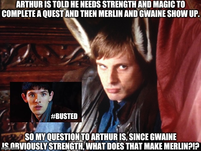 Merlin Being Magic is so OBVIOUS Here | ARTHUR IS TOLD HE NEEDS STRENGTH AND MAGIC TO COMPLETE A QUEST AND THEN MERLIN AND GWAINE SHOW UP. #BUSTED; SO MY QUESTION TO ARTHUR IS, SINCE GWAINE IS OBVIOUSLY STRENGTH, WHAT DOES THAT MAKE MERLIN?!? | image tagged in merlin,athur pendragon,magic,donkey ears | made w/ Imgflip meme maker