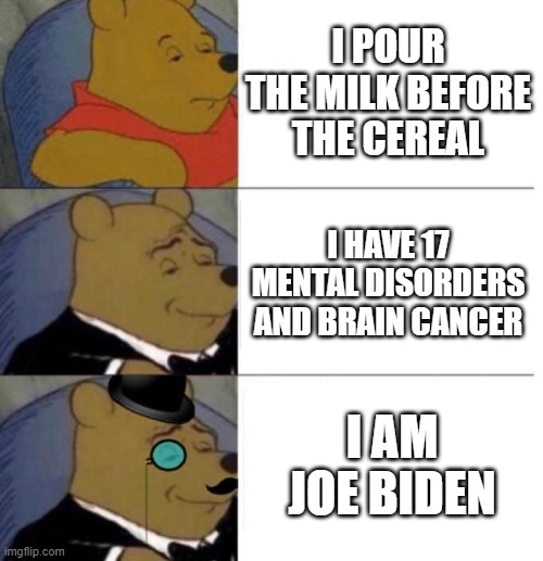 I mean, have you ever even seen those videos? XD | I POUR THE MILK BEFORE THE CEREAL; I HAVE 17 MENTAL DISORDERS AND BRAIN CANCER; I AM JOE BIDEN | image tagged in tuxedo winnie the pooh 3 panel,memes | made w/ Imgflip meme maker
