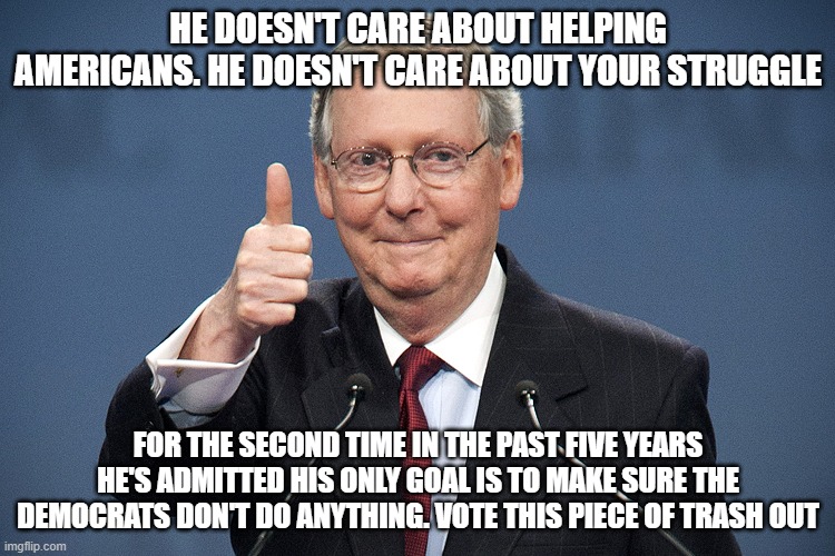 Mitch McConnell | HE DOESN'T CARE ABOUT HELPING AMERICANS. HE DOESN'T CARE ABOUT YOUR STRUGGLE; FOR THE SECOND TIME IN THE PAST FIVE YEARS HE'S ADMITTED HIS ONLY GOAL IS TO MAKE SURE THE DEMOCRATS DON'T DO ANYTHING. VOTE THIS PIECE OF TRASH OUT | image tagged in mitch mcconnell | made w/ Imgflip meme maker