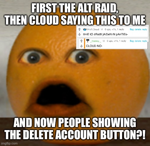 Shocked Orange | FIRST THE ALT RAID, THEN CLOUD SAYING THIS TO ME; AND NOW PEOPLE SHOWING THE DELETE ACCOUNT BUTTON?! | image tagged in shocked orange | made w/ Imgflip meme maker