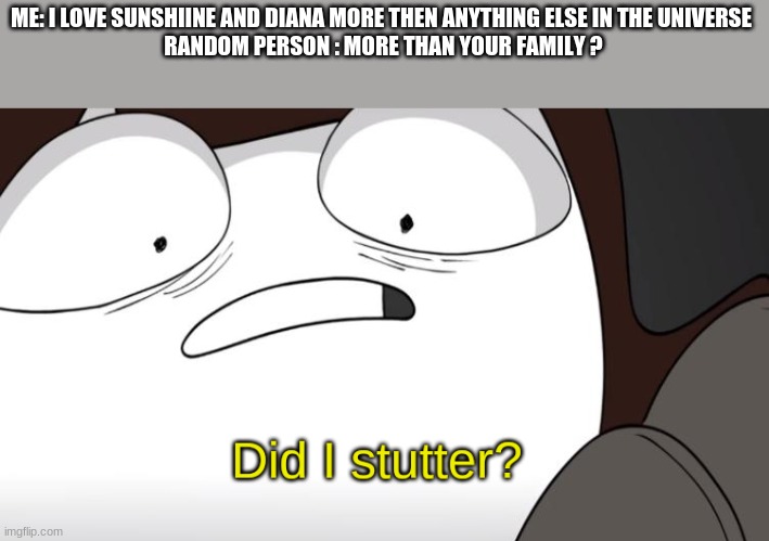 did i stutter? | ME: I LOVE SUNSHIINE AND DIANA MORE THEN ANYTHING ELSE IN THE UNIVERSE 
RANDOM PERSON : MORE THAN YOUR FAMILY ? | image tagged in did i stutter | made w/ Imgflip meme maker