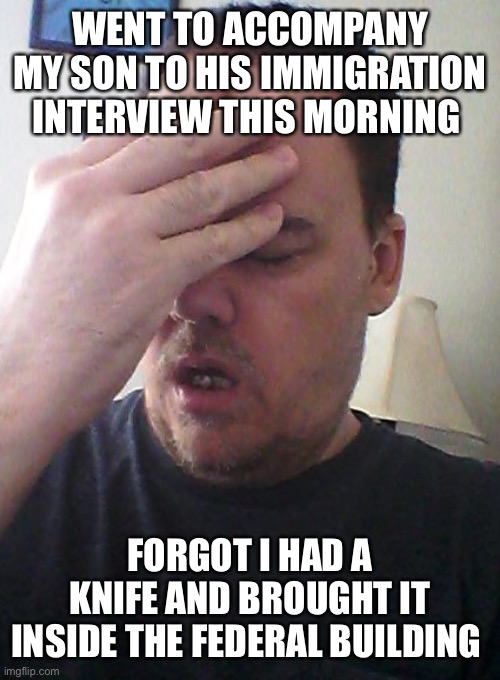 This was my dad this morning! lol | WENT TO ACCOMPANY MY SON TO HIS IMMIGRATION INTERVIEW THIS MORNING; FORGOT I HAD A KNIFE AND BROUGHT IT INSIDE THE FEDERAL BUILDING | image tagged in face palm | made w/ Imgflip meme maker