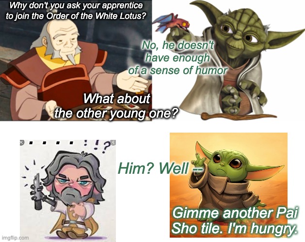 So, I started wondering, could Iroh just invite all the mentor characters? | Why don't you ask your apprentice to join the Order of the White Lotus? No, he doesn't have enough of a sense of humor; What about the other young one? . . . . Him? Well --; Gimme another Pai Sho tile. I'm hungry. | image tagged in crossover,mentor,avatar,star wars | made w/ Imgflip meme maker