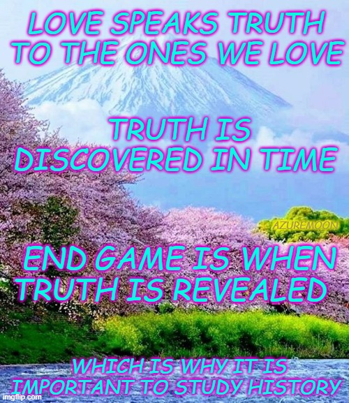 TRUTH IS LIFE, LIES ARE DEATH | LOVE SPEAKS TRUTH TO THE ONES WE LOVE; TRUTH IS DISCOVERED IN TIME; AZUREMOON; END GAME IS WHEN TRUTH IS REVEALED; WHICH IS WHY IT IS IMPORTANT TO STUDY HISTORY | image tagged in true love,truth,history,future,inspire the people | made w/ Imgflip meme maker