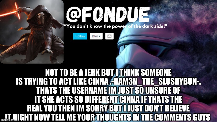 I really do think someone is playing  cinna | NOT TO BE A JERK BUT I THINK SOMEONE IS TRYING TO ACT LIKE CINNA .-RAM3N_THE_SLUSHYBUN-. THATS THE USERNAME IM JUST SO UNSURE OF IT SHE ACTS SO DIFFERENT CINNA IF THATS THE REAL YOU THEN IM SORRY BUT I JUST DON'T BELIEVE IT RIGHT NOW TELL ME YOUR THOUGHTS IN THE COMMENTS GUYS | image tagged in star wars temp-fondue | made w/ Imgflip meme maker