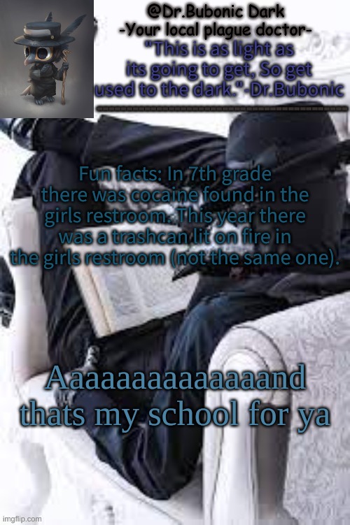 Bubonics Bright plague doctor temp | Fun facts: In 7th grade there was cocaine found in the girls restroom. This year there was a trashcan lit on fire in the girls restroom (not the same one). Aaaaaaaaaaaaaand thats my school for ya | image tagged in bubonics bright plague doctor temp | made w/ Imgflip meme maker