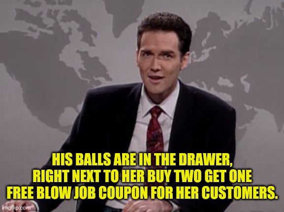 Norm MacDonald Weekend Update | HIS BALLS ARE IN THE DRAWER, RIGHT NEXT TO HER BUY TWO GET ONE FREE BLOW JOB COUPON FOR HER CUSTOMERS. | image tagged in norm macdonald weekend update | made w/ Imgflip meme maker