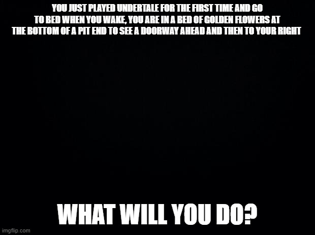 what will you do? | YOU JUST PLAYED UNDERTALE FOR THE FIRST TIME AND GO TO BED WHEN YOU WAKE, YOU ARE IN A BED OF GOLDEN FLOWERS AT THE BOTTOM OF A PIT END TO SEE A DOORWAY AHEAD AND THEN TO YOUR RIGHT; WHAT WILL YOU DO? | image tagged in black background,undertale | made w/ Imgflip meme maker