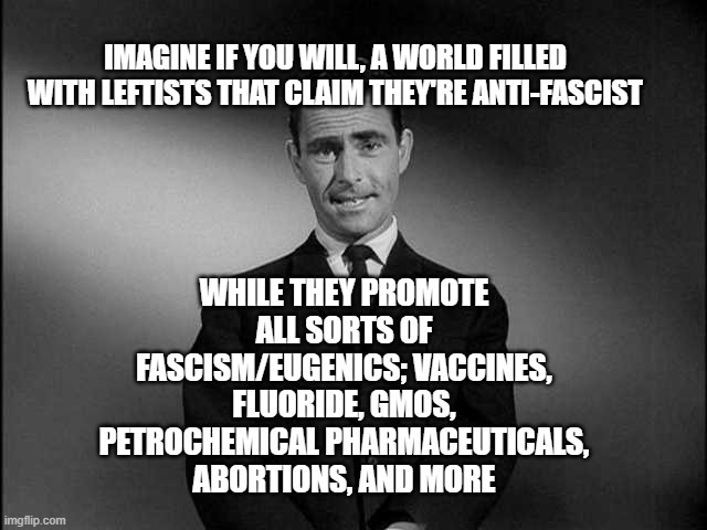 Fascist Scientists Say "Trust the Science" | IMAGINE IF YOU WILL, A WORLD FILLED WITH LEFTISTS THAT CLAIM THEY'RE ANTI-FASCIST; WHILE THEY PROMOTE ALL SORTS OF FASCISM/EUGENICS; VACCINES, FLUORIDE, GMOS, PETROCHEMICAL PHARMACEUTICALS, ABORTIONS, AND MORE | image tagged in rod serling twilight zone,fascism,eugenics,leftists love to be nazis | made w/ Imgflip meme maker