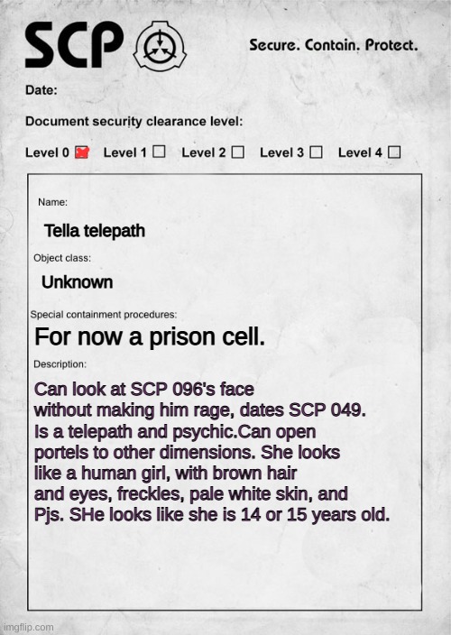 SCP Oc. | Tella telepath; Unknown; For now a prison cell. Can look at SCP 096's face without making him rage, dates SCP 049. Is a telepath and psychic.Can open portels to other dimensions. She looks like a human girl, with brown hair and eyes, freckles, pale white skin, and Pjs. SHe looks like she is 14 or 15 years old. | image tagged in scp document | made w/ Imgflip meme maker