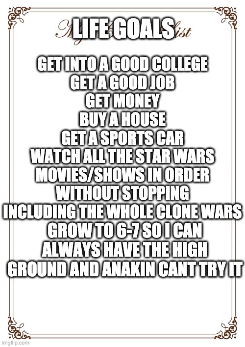 life goals | LIFE GOALS; GET INTO A GOOD COLLEGE
GET A GOOD JOB
GET MONEY
BUY A HOUSE
GET A SPORTS CAR
WATCH ALL THE STAR WARS MOVIES/SHOWS IN ORDER WITHOUT STOPPING INCLUDING THE WHOLE CLONE WARS; GROW TO 6-7 SO I CAN ALWAYS HAVE THE HIGH GROUND AND ANAKIN CANT TRY IT | image tagged in bucket list | made w/ Imgflip meme maker