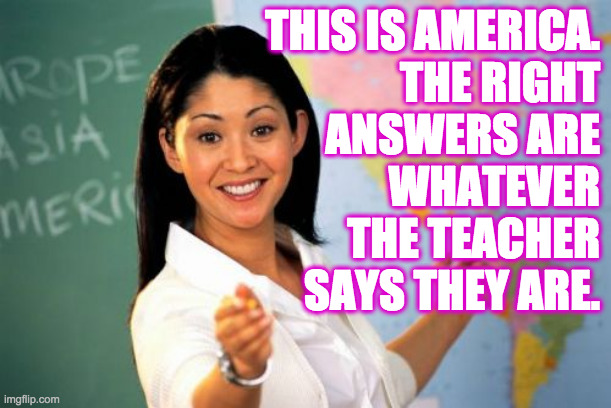 Unhelpful High School Teacher Meme | THIS IS AMERICA.
THE RIGHT
ANSWERS ARE
WHATEVER
THE TEACHER
SAYS THEY ARE. | image tagged in memes,unhelpful high school teacher,america the authoritarian | made w/ Imgflip meme maker
