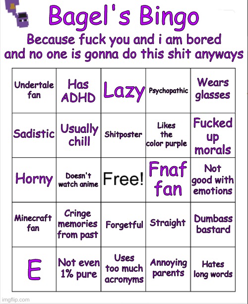 bored af | Because fuck you and i am bored and no one is gonna do this shit anyways; Bagel's Bingo; Lazy; Has ADHD; Wears glasses; Undertale fan; Psychopathic; Shitposter; Sadistic; Fucked up morals; Likes the color purple; Usually chill; Fnaf fan; Horny; Not good with emotions; Doesn't watch anime; Minecraft fan; Cringe memories from past; Dumbass bastard; Straight; Forgetful; Not even 1% pure; Annoying parents; Hates long words; E; Uses too much acronyms | image tagged in blank bingo | made w/ Imgflip meme maker