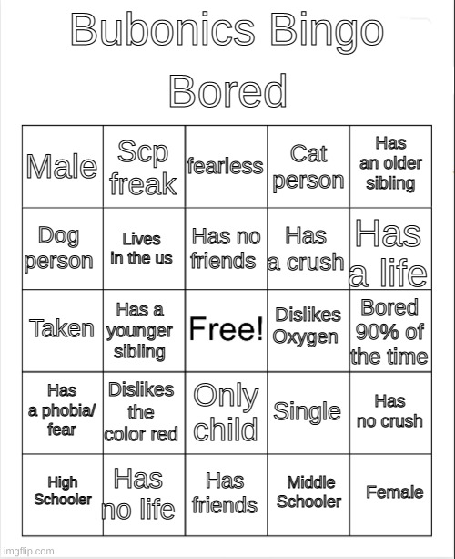 Blank Bingo | Bored; Bubonics Bingo; fearless; Scp freak; Has an older sibling; Male; Cat person; Has no friends; Dog person; Has a life; Has a crush; Lives in the us; Dislikes Oxygen; Taken; Bored 90% of the time; Has a younger sibling; Has a phobia/ fear; Dislikes the color red; Has no crush; Single; Only child; Has no life; Female; High Schooler; Has friends; Middle Schooler | image tagged in blank bingo | made w/ Imgflip meme maker
