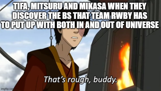 zuko thats rough buddy |  TIFA, MITSURU AND MIKASA WHEN THEY DISCOVER THE BS THAT TEAM RWBY HAS TO PUT UP WITH BOTH IN AND OUT OF UNIVERSE | image tagged in zuko thats rough buddy,final fantasy,attack on titan,persona,rwby,death battle | made w/ Imgflip meme maker