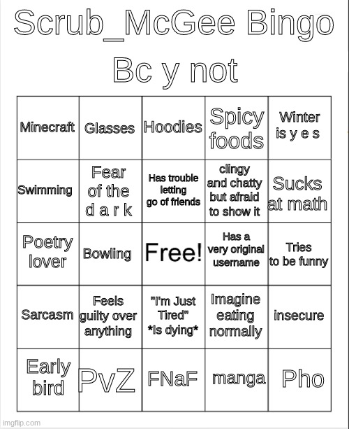 Blank Bingo | Bc y not; Scrub_McGee Bingo; Hoodies; Glasses; Winter is y e s; Minecraft; Spicy foods; Has trouble letting go of friends; Swimming; Sucks at math; clingy and chatty but afraid to show it; Fear of the d a r k; Has a very original username; Poetry lover; Tries to be funny; Bowling; Sarcasm; Feels guilty over anything; insecure; Imagine eating normally; "I'm Just Tired" *Is dying*; PvZ; Pho; Early bird; FNaF; manga | image tagged in blank bingo | made w/ Imgflip meme maker