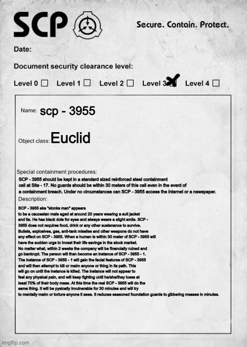 Do you guys think I should post this on the wiki? | scp - 3955; Euclid; SCP - 3955 should be kept in a standard sized reinforced steel containment cell at Site - 17. No guards should be within 30 meters of this cell even in the event of a containment breach. Under no circumstances can SCP - 3955 access the internet or a newspaper. SCP - 3955 aka "stonks man" appears to be a caucasian male aged at around 20 years wearing a suit jacket and tie. He has black dots for eyes and always wears a slight smile. SCP - 3955 does not requires food, drink or any other sustenance to survive. Bullets, explosives, gas, anti-tank missiles and other weapons do not have any effect on SCP - 3955. When a human is within 30 meter of SCP - 3955 will have the sudden urge to invest their life savings in the stock market. No matter what, within 2 weeks the company will be financially ruined and go bankrupt. The person will then become an instance of SCP - 3955 - 1. The instance of SCP - 3955 - 1 will gain the facial features of SCP - 3955 and will then attempt to kill or maim anyone or thing in its path. This will go on until the instance is killed. The instance will not appear to feel any physical pain, and will keep fighting until he/she/they loses at least 70% of their body mass. At this time the real SCP - 3955 will do the same thing. It will be pysically invulnerable for 30 minutes and will try to mentally maim or torture anyone it sees. It reduces seasoned foundation guards to gibbering messes in minutes. | image tagged in scp document | made w/ Imgflip meme maker