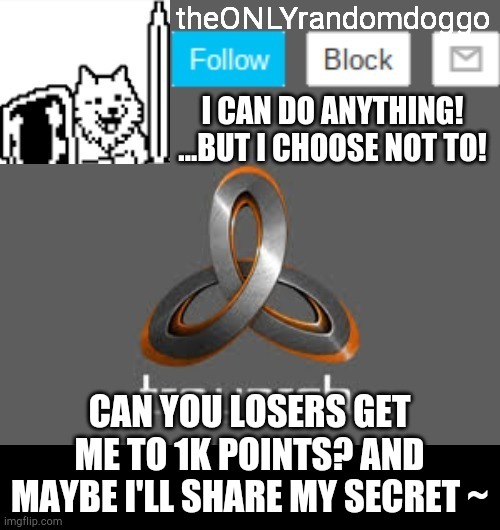 theONLYrandomdoggo's announcement updated | CAN YOU LOSERS GET ME TO 1K POINTS? AND MAYBE I'LL SHARE MY SECRET ~ | image tagged in theonlyrandomdoggo's announcement updated | made w/ Imgflip meme maker