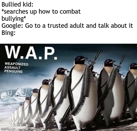 Ight boys we got em the bully is no more | Bullied kid: *searches up how to combat bullying*
Google: Go to a trusted adult and talk about it
Bing: | image tagged in wap,memes,bullies,bing,google search | made w/ Imgflip meme maker