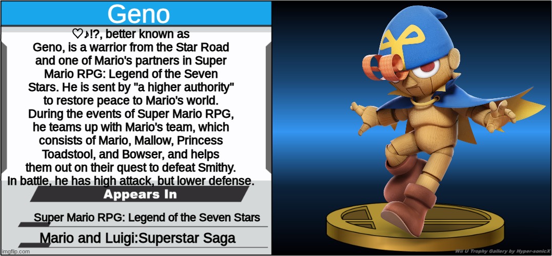 I'd be fine with this in Smash 4, ngl. He'd at least get a new model! | Geno; ♡♪!?, better known as Geno, is a warrior from the Star Road and one of Mario's partners in Super Mario RPG: Legend of the Seven Stars. He is sent by "a higher authority" to restore peace to Mario's world. During the events of Super Mario RPG, he teams up with Mario's team, which consists of Mario, Mallow, Princess Toadstool, and Bowser, and helps them out on their quest to defeat Smithy. In battle, he has high attack, but lower defense. Super Mario RPG: Legend of the Seven Stars; Mario and Luigi:Superstar Saga | image tagged in smash bros trophy | made w/ Imgflip meme maker