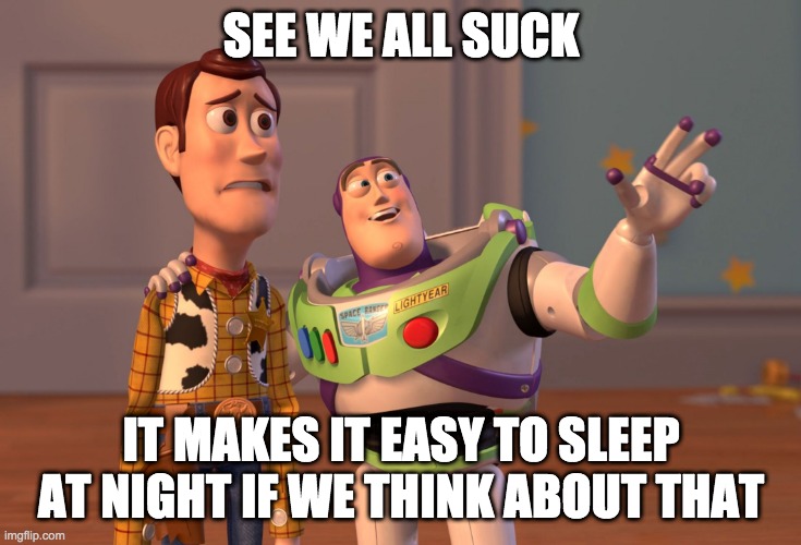 X, X Everywhere | SEE WE ALL SUCK; IT MAKES IT EASY TO SLEEP AT NIGHT IF WE THINK ABOUT THAT | image tagged in memes,x x everywhere | made w/ Imgflip meme maker