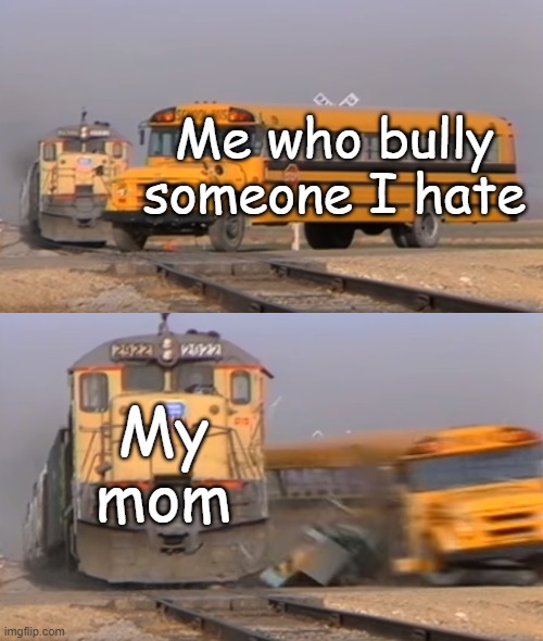 mom hits me | Me who bully someone I hate; My mom | image tagged in a train hitting a school bus,mom,bullying,cyberbullying | made w/ Imgflip meme maker